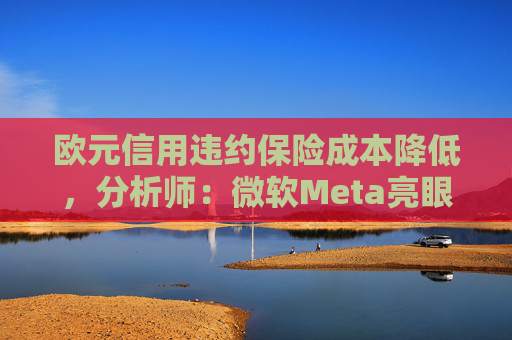 欧元信用违约保险成本降低，分析师：微软Meta亮眼业绩缓解市场对AI担忧