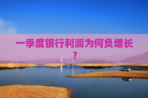 一季度银行利润为何负增长？