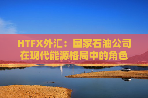HTFX外汇：国家石油公司在现代能源格局中的角色