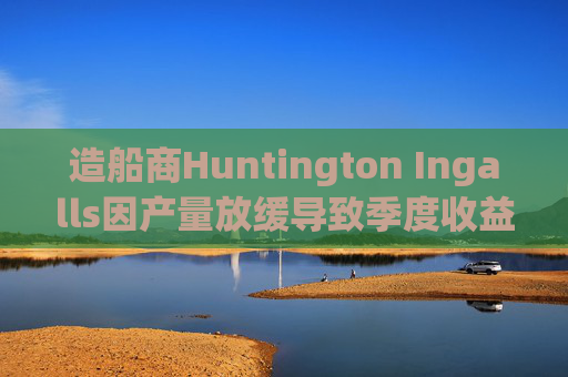 造船商Huntington Ingalls因产量放缓导致季度收益下降
