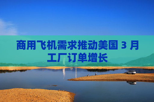 商用飞机需求推动美国 3 月工厂订单增长 第1张 商用飞机需求推动美国 3 月工厂订单增长 第1张