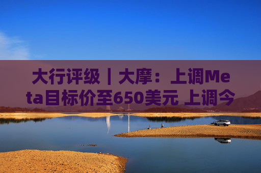 大行评级｜大摩：上调Meta目标价至650美元 上调今明两年每股盈利预测