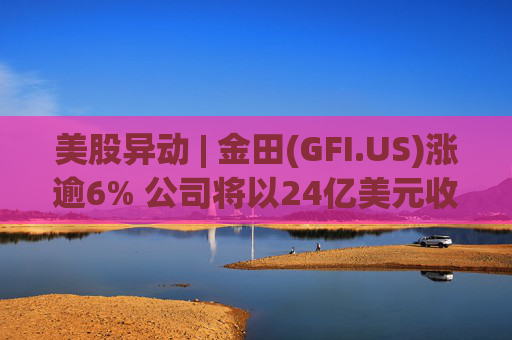 美股异动 | 金田(GFI.US)涨逾6% 公司将以24亿美元收购Gold Road