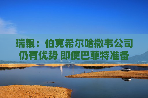 瑞银：伯克希尔哈撒韦公司仍有优势 即使巴菲特准备退出仍有吸引力