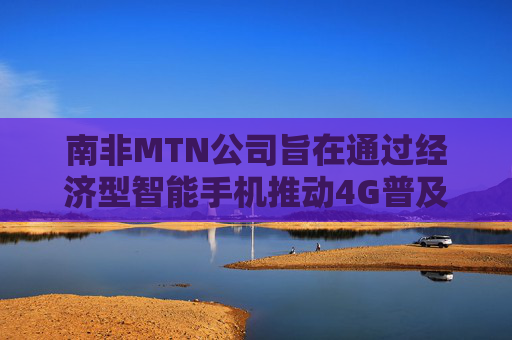 南非MTN公司旨在通过经济型智能手机推动4G普及