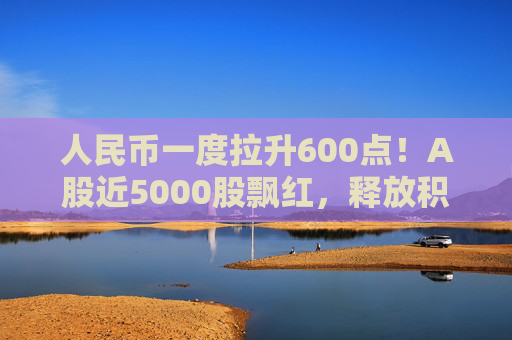人民币一度拉升600点！A股近5000股飘红，释放积极信号