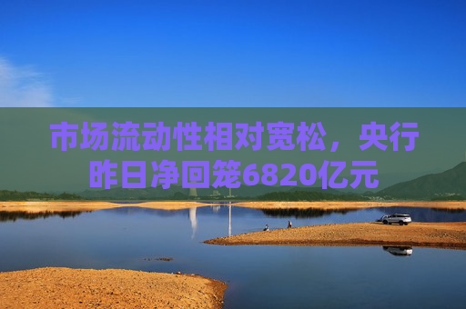 市场流动性相对宽松，央行昨日净回笼6820亿元