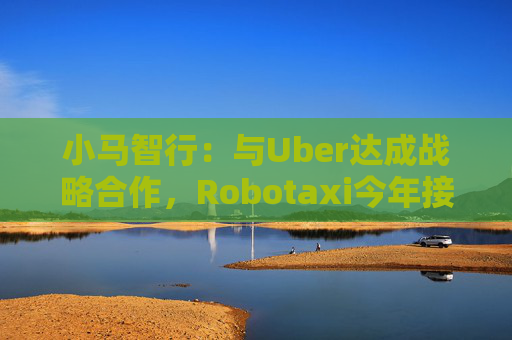 小马智行：与Uber达成战略合作，Robotaxi今年接入Uber平台