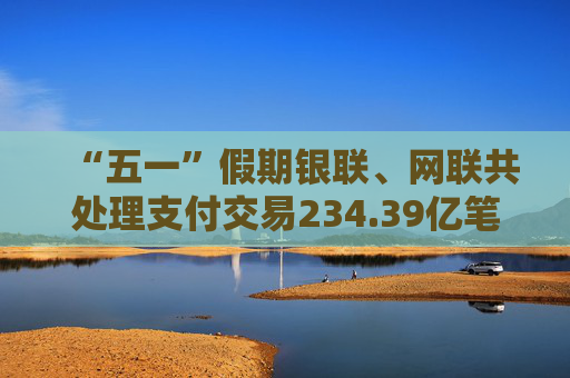 “五一”假期银联、网联共处理支付交易234.39亿笔