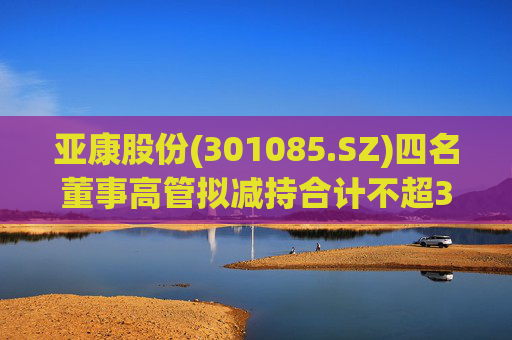 亚康股份(301085.SZ)四名董事高管拟减持合计不超37万股