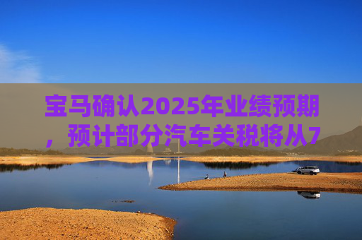 宝马确认2025年业绩预期，预计部分汽车关税将从7月开始下降