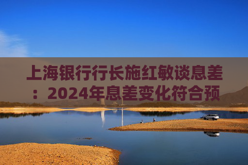 上海银行行长施红敏谈息差：2024年息差变化符合预期，2025年收窄幅度会显著缩小
