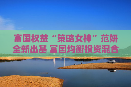 富国权益“策略女神”范妍全新出基 富国均衡投资混合型基金5月12日首发  第1张