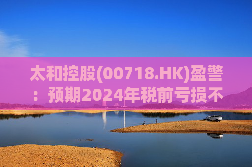 太和控股(00718.HK)盈警：预期2024年税前亏损不少于约9亿港元