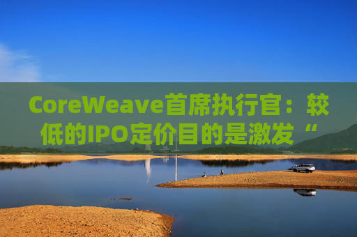 CoreWeave首席执行官:较低的IPO定价目的是激发“购买兴趣”