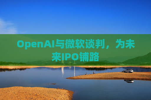 OpenAI与微软谈判，为未来IPO铺路