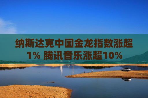 纳斯达克中国金龙指数涨超1% 腾讯音乐涨超10%