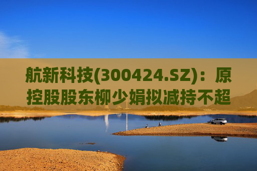 航新科技(300424.SZ)：原控股股东柳少娟拟减持不超3%股份