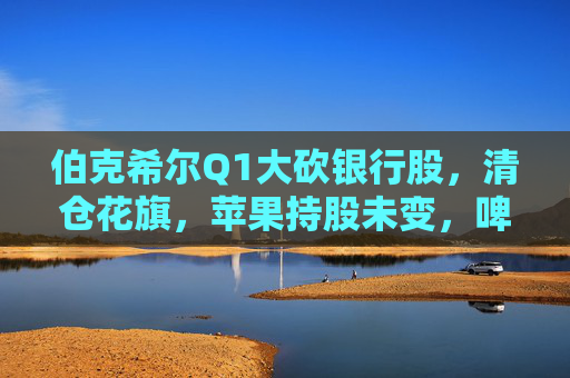 伯克希尔Q1大砍银行股，清仓花旗，苹果持股未变，啤酒制造商持仓翻倍，存保密仓位