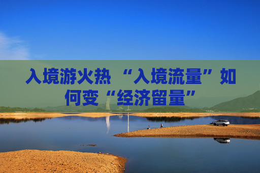 入境游火热 “入境流量”如何变“经济留量”