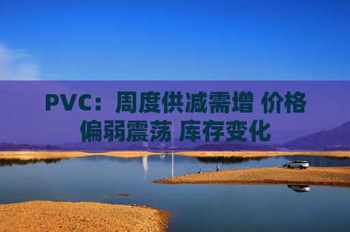 PVC：周度供减需增 价格偏弱震荡 库存变化