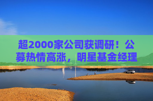 超2000家公司获调研!公募热情高涨,明星基金经理现身