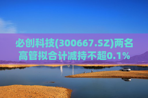 必创科技(300667.SZ)两名高管拟合计减持不超0.1%股份