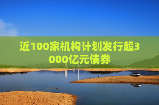 近100家机构计划发行超3000亿元债券