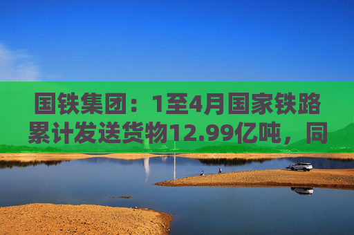 国铁集团：1至4月国家铁路累计发送货物12.99亿吨，同比增长3.6%