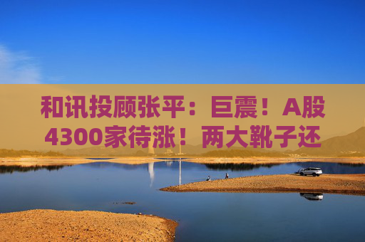 和讯投顾张平：巨震！A股4300家待涨！两大靴子还没落地，又迎压力？  第1张