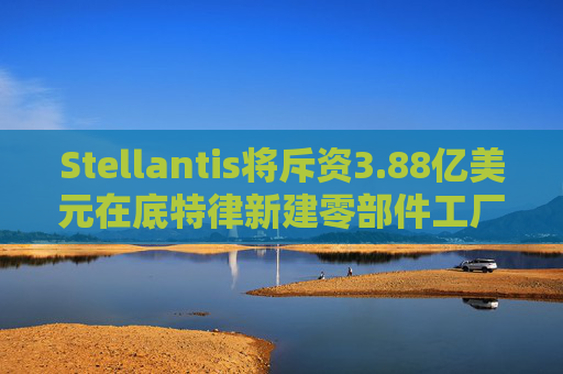 Stellantis将斥资3.88亿美元在底特律新建零部件工厂