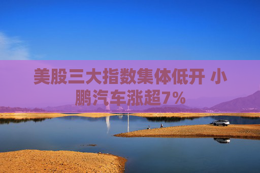 美股三大指数集体低开 小鹏汽车涨超7%