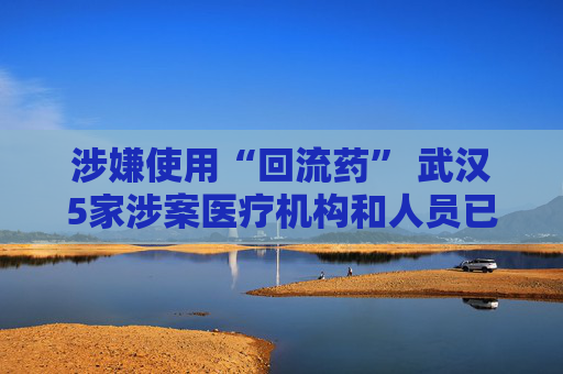 涉嫌使用“回流药” 武汉5家涉案医疗机构和人员已被立案调查