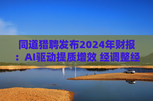 同道猎聘发布2024年财报:AI驱动提质增效 经调整经营利润同比增长64.9%