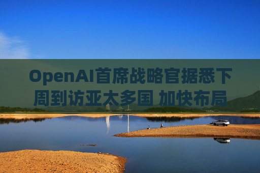 OpenAI首席战略官据悉下周到访亚太多国 加快布局AI基建版图