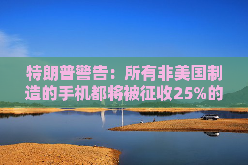 特朗普警告：所有非美国制造的手机都将被征收25%的关税