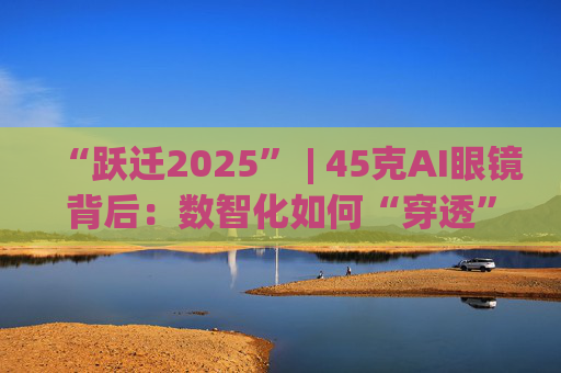 “跃迁2025” | 45克AI眼镜背后：数智化如何“穿透”绿色供应链？