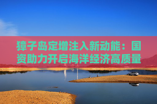 獐子岛定增注入新动能：国资助力开启海洋经济高质量发展新篇章
