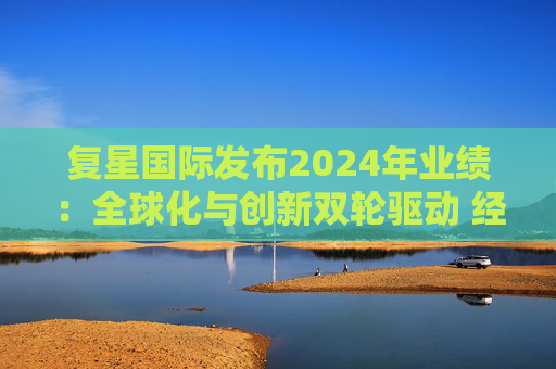 复星国际发布2024年业绩：全球化与创新双轮驱动 经营底盘稳健