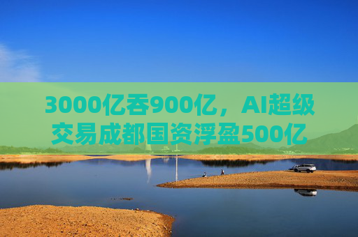3000亿吞900亿，AI超级交易成都国资浮盈500亿