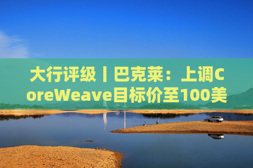 大行评级丨巴克莱：上调CoreWeave目标价至100美元 评级则降至“中性”