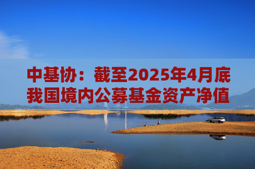 中基协：截至2025年4月底我国境内公募基金资产净值合计33.12万亿元