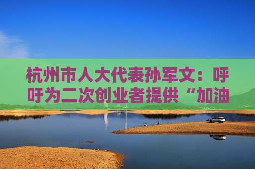 杭州市人大代表孙军文：呼吁为二次创业者提供“加油包”，让中场休息的中年人“拍拍灰尘 重战江湖”