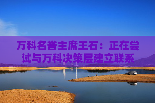 万科名誉主席王石：正在尝试与万科决策层建立联系