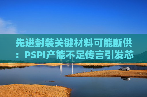 先进封装关键材料可能断供：PSPI产能不足传言引发芯片行业担忧！