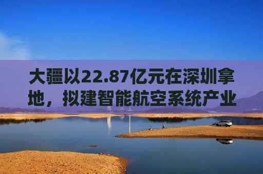 大疆以22.87亿元在深圳拿地，拟建智能航空系统产业全球总部