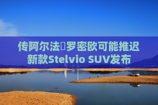 传阿尔法・罗密欧可能推迟新款Stelvio SUV发布  第1张