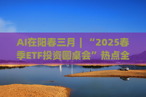 AI在阳春三月∣“2025春季ETF投资圆桌会”热点全解析