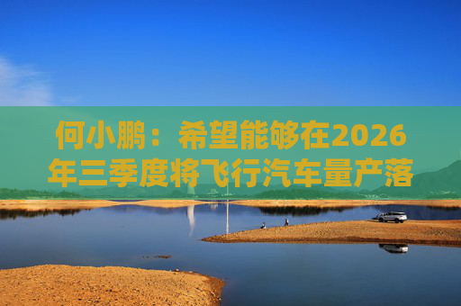 何小鹏：希望能够在2026年三季度将飞行汽车量产落地