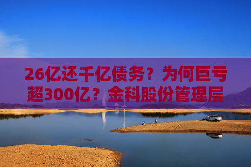 26亿还千亿债务？为何巨亏超300亿？金科股份管理层回应
